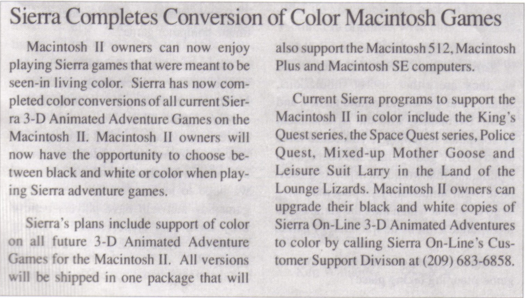 Macintosh II owners can now enjoy playing Sierra games that were meant to be seen in living color. Sierra has now completed color conversions of all current Sierra 3-D Animated adventure Games on the Macintosh II. Macintosh II owners will now have the opportunity to choose between black-and-white or color when playing Sierra adventure games.

Sierra's plans include support of color on all future 3-D Animated Adventure Games for the Macintosh II. ALl versions will be shipped in one package that will also support the Macintosh 512, Macintosh Plush, and Macintosh SE computers.

Current Sierra programs to support the Macintosh II in color include the King's Quest series, the Space Quest series, Police Quest, Mixed-Up Mother Goose, and Leisure Suit Larry in the Land of the Lounge Lizards. Macintosh II owners can upgrade their black and white copies of Sierra On-Line 3-D Animated Adventures to color by calling Sierra On-Line's Customer Support Division at (209) 683-6858